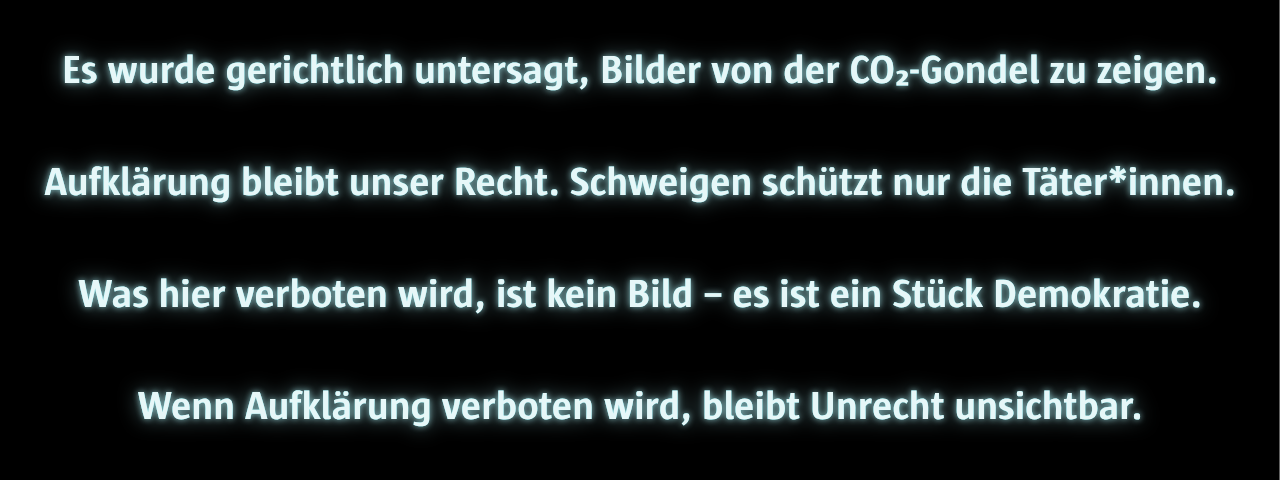 Schwarzer Hintergrund mit weiß leuchtendem Text. Der Text lautet: „Es wurde gerichtlich untersagt, Bilder von der CO₂-Gondel zu zeigen. Aufklärung bleibt unser Recht. Schweigen schützt nur die Täter*innen. Was hier verboten wird, ist kein Bild – es ist ein Stück Demokratie. Wenn Aufklärung verboten wird, bleibt Unrecht unsichtbar.“